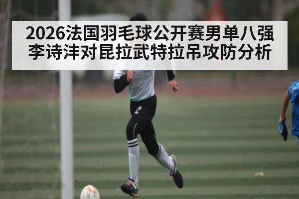 2026法国羽毛球公开赛男单八强李诗沣对昆拉武特拉吊攻防分析