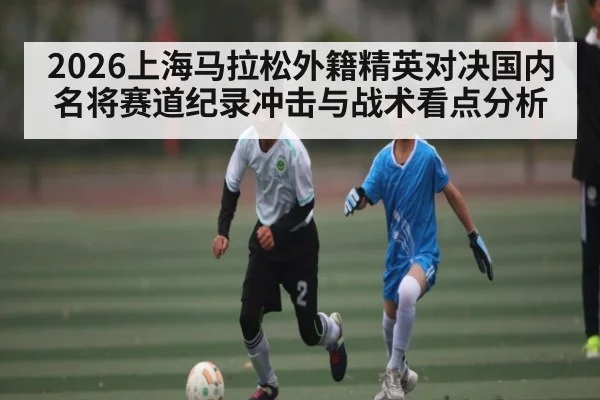 2026上海马拉松外籍精英对决国内名将赛道纪录冲击与战术看点分析